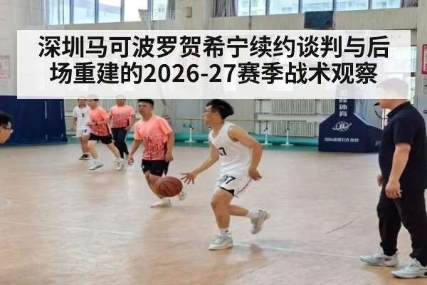 深圳马可波罗贺希宁续约谈判与后场重建的2026-27赛季战术观察